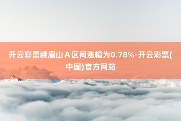开云彩票峨眉山Ａ区间涨幅为0.78%-开云彩票(中国)官方网站