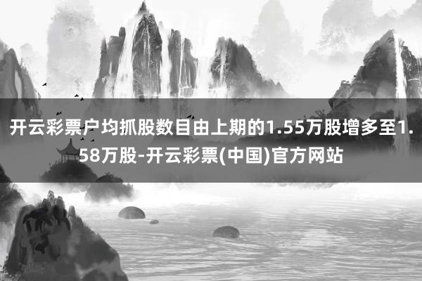 开云彩票户均抓股数目由上期的1.55万股增多至1.58万股-开云彩票(中国)官方网站