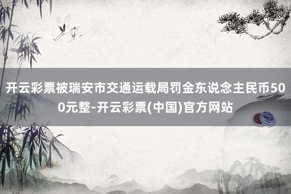 开云彩票被瑞安市交通运载局罚金东说念主民币500元整-开云彩票(中国)官方网站