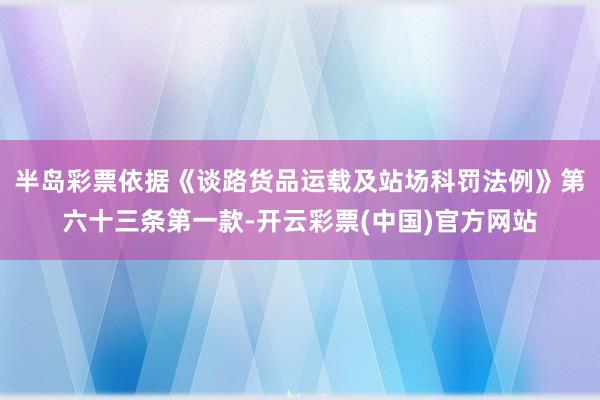 半岛彩票依据《谈路货品运载及站场科罚法例》第六十三条第一款-开云彩票(中国)官方网站