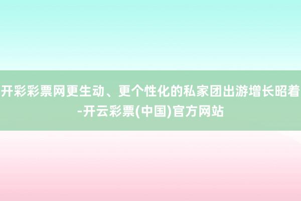 开彩彩票网更生动、更个性化的私家团出游增长昭着-开云彩票(中国)官方网站