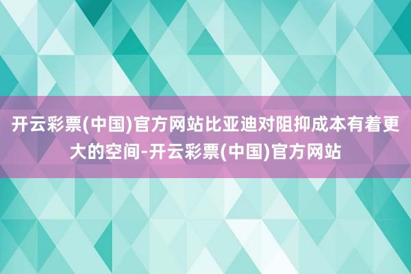 开云彩票(中国)官方网站比亚迪对阻抑成本有着更大的空间-开云彩票(中国)官方网站