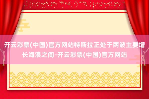 开云彩票(中国)官方网站特斯拉正处于两波主要增长海浪之间-开云彩票(中国)官方网站