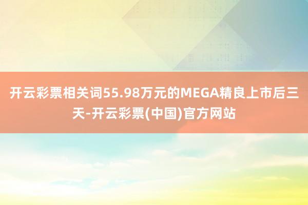 开云彩票相关词55.98万元的MEGA精良上市后三天-开云彩票(中国)官方网站