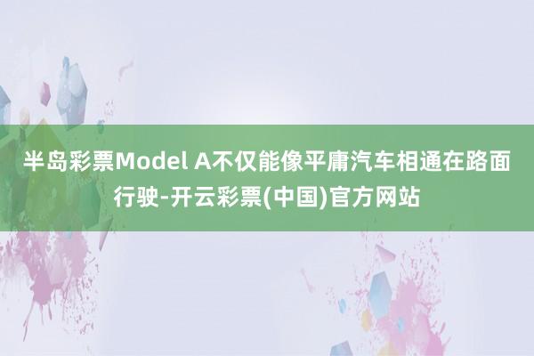 半岛彩票Model A不仅能像平庸汽车相通在路面行驶-开云彩票(中国)官方网站