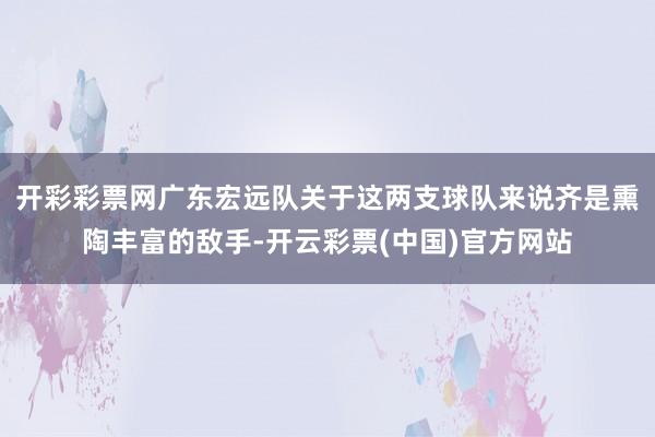 开彩彩票网广东宏远队关于这两支球队来说齐是熏陶丰富的敌手-开云彩票(中国)官方网站