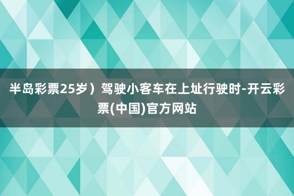 半岛彩票25岁）驾驶小客车在上址行驶时-开云彩票(中国)官方网站