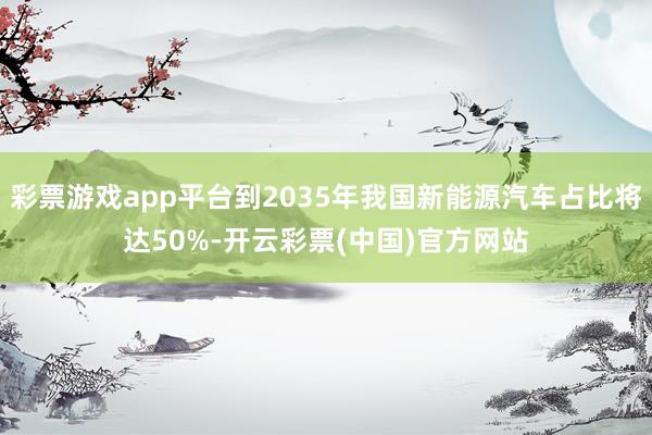 彩票游戏app平台到2035年我国新能源汽车占比将达50%-开云彩票(中国)官方网站