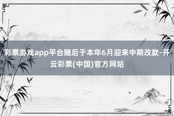 彩票游戏app平台随后于本年6月迎来中期改款-开云彩票(中国)官方网站