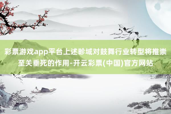 彩票游戏app平台上述畛域对鼓舞行业转型将推崇至关垂死的作用-开云彩票(中国)官方网站