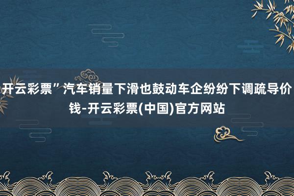 开云彩票”汽车销量下滑也鼓动车企纷纷下调疏导价钱-开云彩票(中国)官方网站