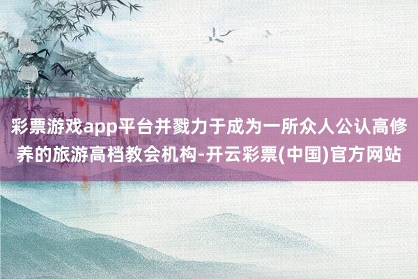 彩票游戏app平台并戮力于成为一所众人公认高修养的旅游高档教会机构-开云彩票(中国)官方网站