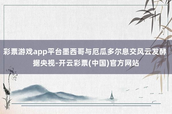 彩票游戏app平台墨西哥与厄瓜多尔息交风云发酵 据央视-开云彩票(中国)官方网站