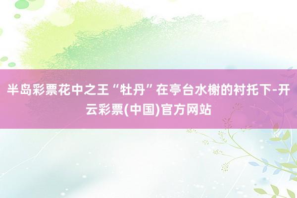 半岛彩票花中之王“牡丹”在亭台水榭的衬托下-开云彩票(中国)官方网站