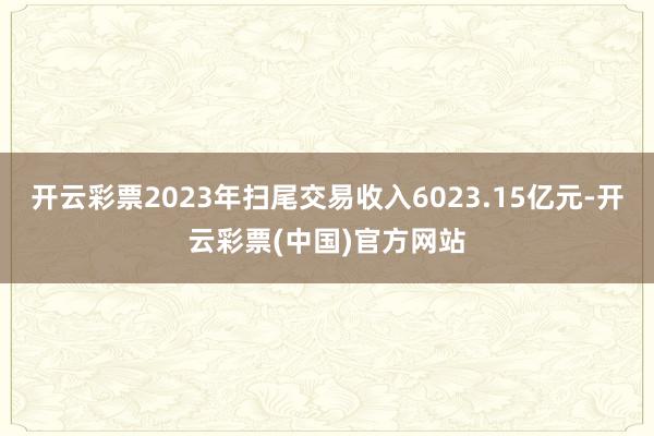 开云彩票2023年扫尾交易收入6023.15亿元-开云彩票(中国)官方网站