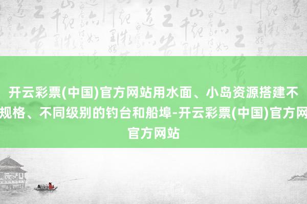 开云彩票(中国)官方网站用水面、小岛资源搭建不同规格、不同级别的钓台和船埠-开云彩票(中国)官方网站