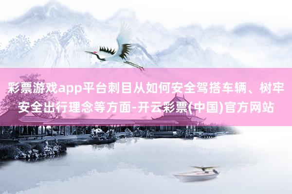 彩票游戏app平台刺目从如何安全驾搭车辆、树牢安全出行理念等方面-开云彩票(中国)官方网站