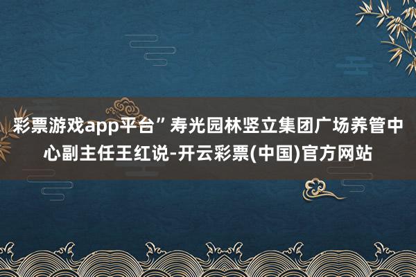 彩票游戏app平台”寿光园林竖立集团广场养管中心副主任王红说-开云彩票(中国)官方网站