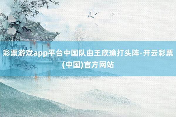 彩票游戏app平台中国队由王欣瑜打头阵-开云彩票(中国)官方网站