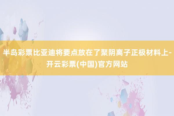 半岛彩票比亚迪将要点放在了聚阴离子正极材料上-开云彩票(中国)官方网站