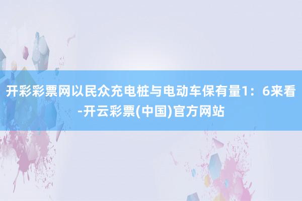 开彩彩票网以民众充电桩与电动车保有量1：6来看-开云彩票(中国)官方网站