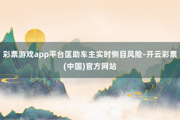 彩票游戏app平台匡助车主实时侧目风险-开云彩票(中国)官方网站