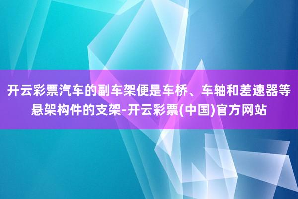 开云彩票汽车的副车架便是车桥、车轴和差速器等悬架构件的支架-开云彩票(中国)官方网站