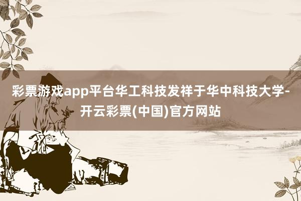 彩票游戏app平台华工科技发祥于华中科技大学-开云彩票(中国)官方网站