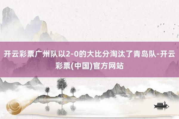 开云彩票广州队以2-0的大比分淘汰了青岛队-开云彩票(中国)官方网站