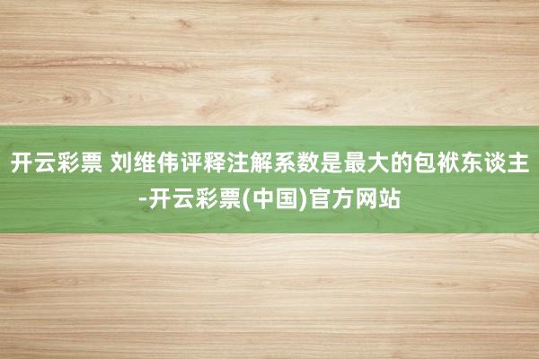 开云彩票 刘维伟评释注解系数是最大的包袱东谈主-开云彩票(中国)官方网站