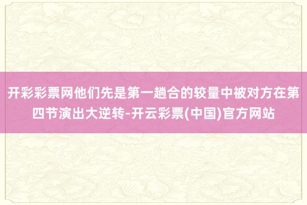 开彩彩票网他们先是第一趟合的较量中被对方在第四节演出大逆转-开云彩票(中国)官方网站