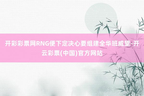 开彩彩票网RNG便下定决心要组建全华班威望-开云彩票(中国)官方网站