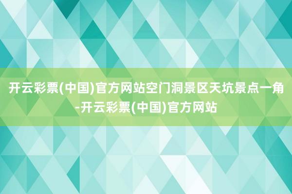 开云彩票(中国)官方网站空门洞景区天坑景点一角-开云彩票(中国)官方网站