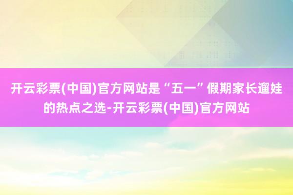 开云彩票(中国)官方网站是“五一”假期家长遛娃的热点之选-开云彩票(中国)官方网站