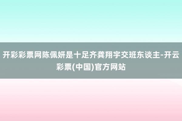 开彩彩票网陈佩妍是十足齐龚翔宇交班东谈主-开云彩票(中国)官方网站