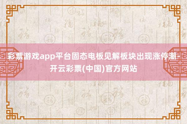 彩票游戏app平台固态电板见解板块出现涨停潮-开云彩票(中国)官方网站