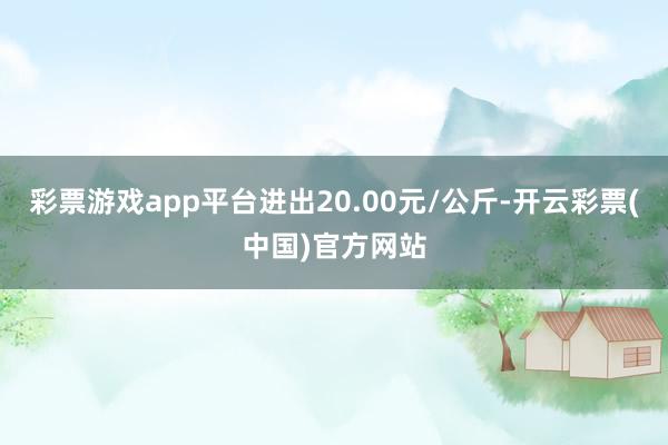 彩票游戏app平台进出20.00元/公斤-开云彩票(中国)官方网站