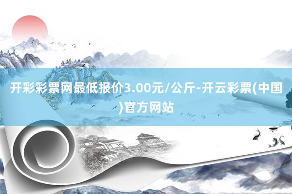 开彩彩票网最低报价3.00元/公斤-开云彩票(中国)官方网站