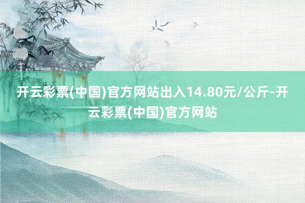 开云彩票(中国)官方网站出入14.80元/公斤-开云彩票(中国)官方网站