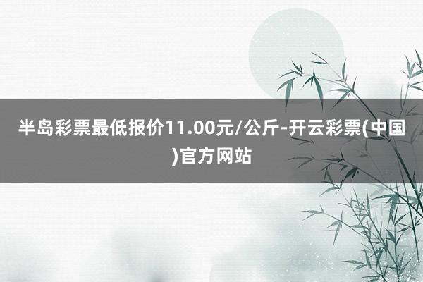 半岛彩票最低报价11.00元/公斤-开云彩票(中国)官方网站