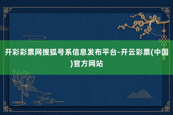 开彩彩票网搜狐号系信息发布平台-开云彩票(中国)官方网站