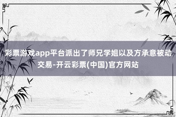 彩票游戏app平台派出了师兄学姐以及方承意被动交易-开云彩票(中国)官方网站