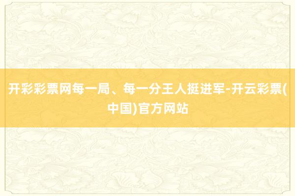 开彩彩票网每一局、每一分王人挺进军-开云彩票(中国)官方网站