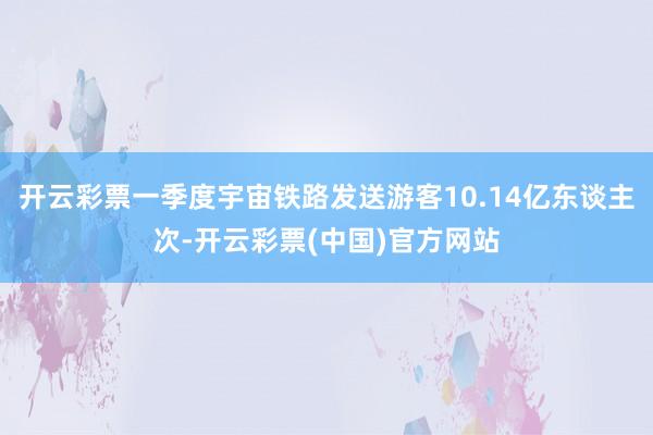 开云彩票一季度宇宙铁路发送游客10.14亿东谈主次-开云彩票(中国)官方网站