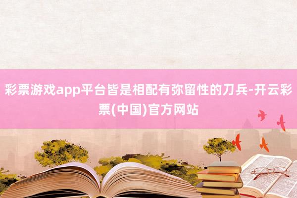 彩票游戏app平台皆是相配有弥留性的刀兵-开云彩票(中国)官方网站