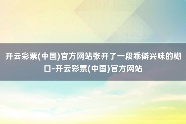 开云彩票(中国)官方网站张开了一段乖僻兴味的糊口-开云彩票(中国)官方网站