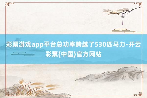 彩票游戏app平台总功率跨越了530匹马力-开云彩票(中国)官方网站