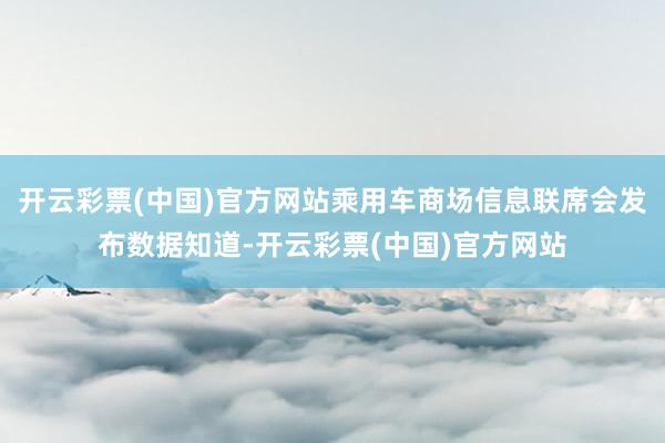 开云彩票(中国)官方网站乘用车商场信息联席会发布数据知道-开云彩票(中国)官方网站