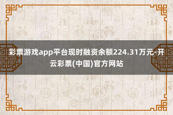 彩票游戏app平台现时融资余额224.31万元-开云彩票(中国)官方网站