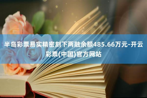 半岛彩票易实精密刻下两融余额485.66万元-开云彩票(中国)官方网站